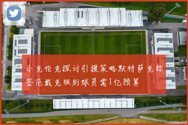 小克伦克探讨引援策略默特萨克称签范戴克级别球员需1亿预算