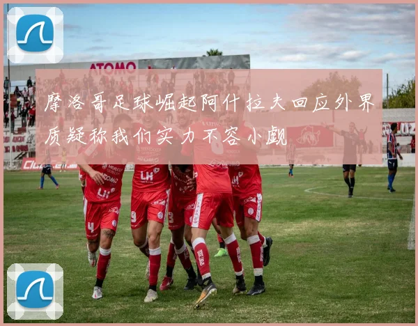 摩洛哥足球崛起阿什拉夫回应外界质疑称我们实力不容小觑