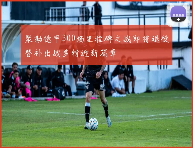 聚勒德甲300场里程碑之战即将退役替补出战多特迎新篇章