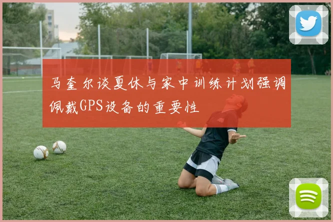 马奎尔谈夏休与家中训练计划强调佩戴GPS设备的重要性