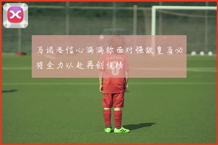 马诺洛信心满满称面对强敌皇马必将全力以赴再创佳绩