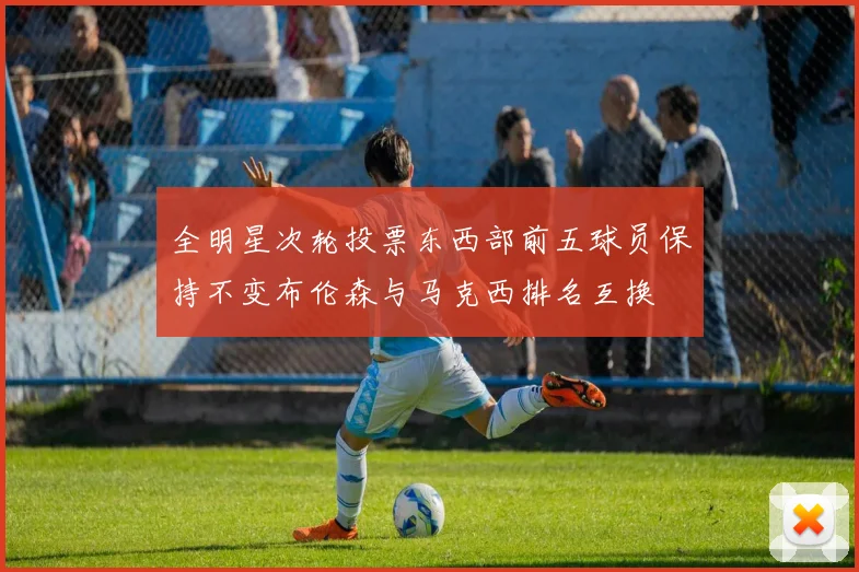 全明星次轮投票东西部前五球员保持不变布伦森与马克西排名互换