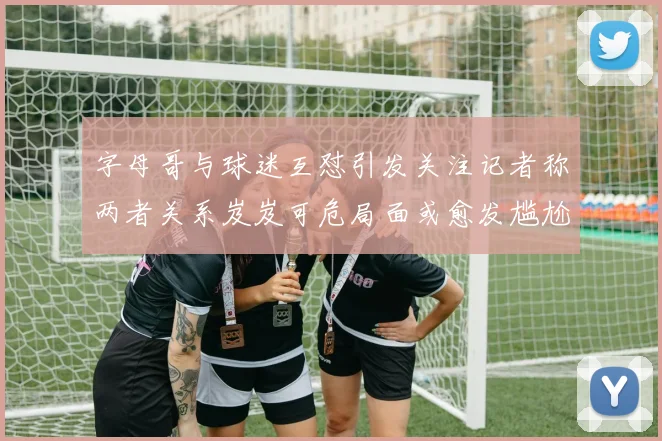 字母哥与球迷互怼引发关注记者称两者关系岌岌可危局面或愈发尴尬