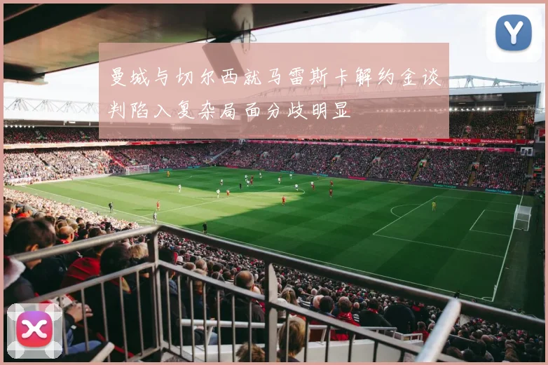 曼城与切尔西就马雷斯卡解约金谈判陷入复杂局面分歧明显