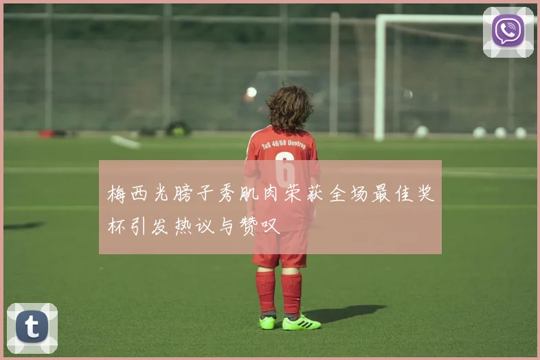梅西光膀子秀肌肉荣获全场最佳奖杯引发热议与赞叹