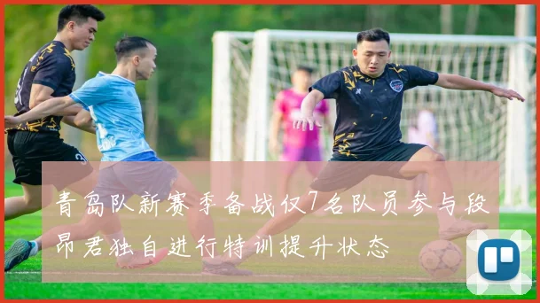 青岛队新赛季备战仅7名队员参与段昂君独自进行特训提升状态