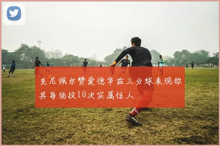 克尼佩尔赞爱德华兹三分球表现称其每场投10次实属惊人
