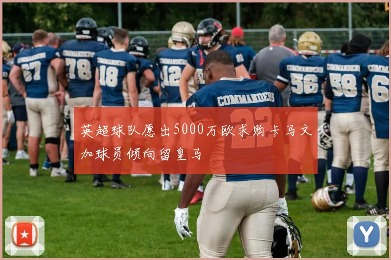英超球队愿出5000万欧求购卡马文加球员倾向留皇马