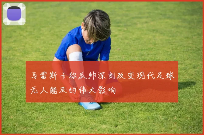 马雷斯卡称瓜帅深刻改变现代足球无人能及的伟大影响