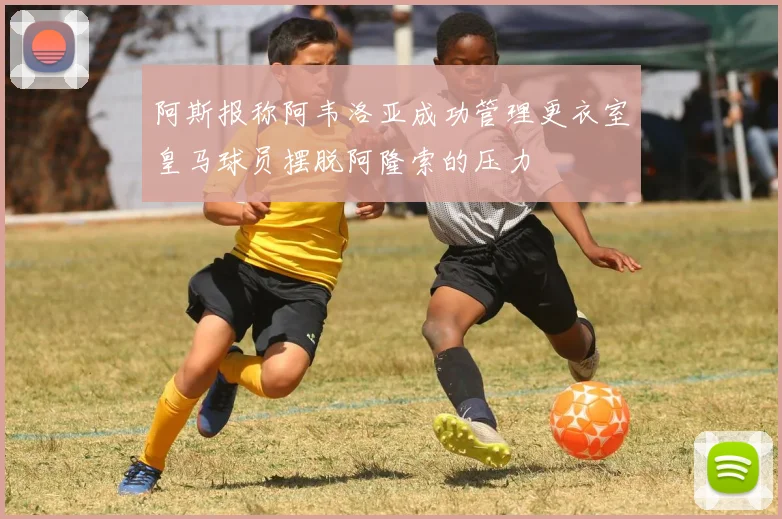 阿斯报称阿韦洛亚成功管理更衣室皇马球员摆脱阿隆索的压力