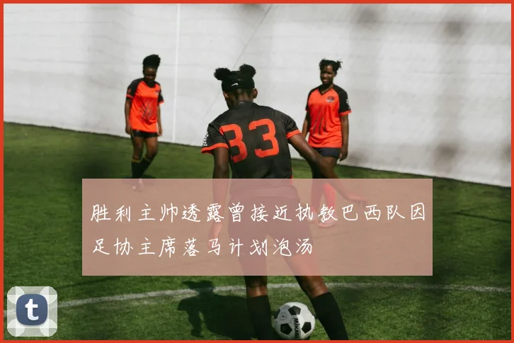 胜利主帅透露曾接近执教巴西队因足协主席落马计划泡汤