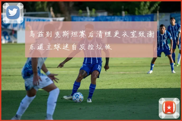 乌兹别克斯坦赛后清理更衣室致谢东道主球迷自发捡垃圾