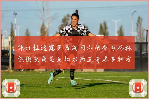 佩杜拉透露罗马询问加纳乔与格林伍德交易无关切尔西正考虑多种方案