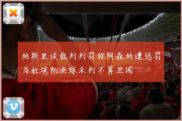 纳斯里谈裁判判罚称阿森纳遭惩罚马杜埃凯点球未判不算丑闻