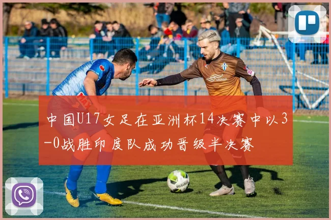 中国U17女足在亚洲杯14决赛中以3-0战胜印度队成功晋级半决赛