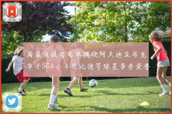 周最佳提名名单揭晓阿夫迪亚布克华子SGA小卡恩比德等球星争夺荣誉